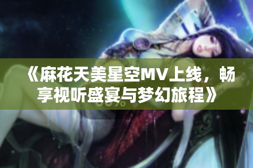 《麻花天美星空MV上线，畅享视听盛宴与梦幻旅程》