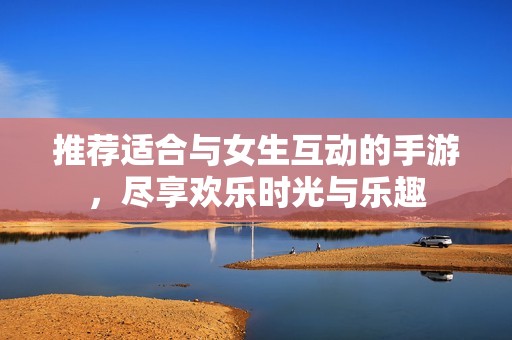推荐适合与女生互动的手游，尽享欢乐时光与乐趣