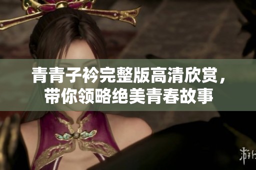 青青子衿完整版高清欣赏，带你领略绝美青春故事