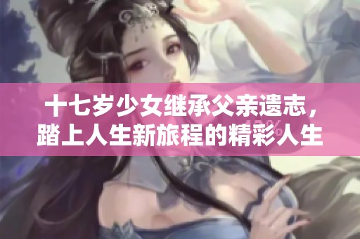 十七岁少女继承父亲遗志，踏上人生新旅程的精彩人生