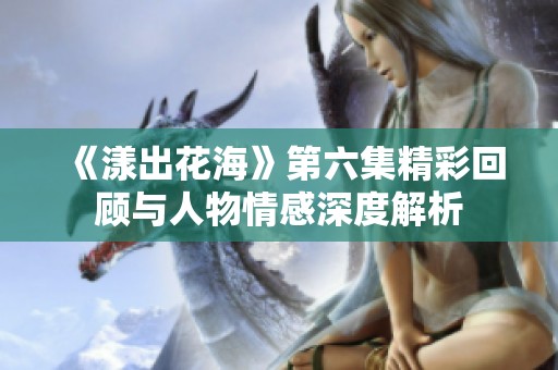 《漾出花海》第六集精彩回顾与人物情感深度解析