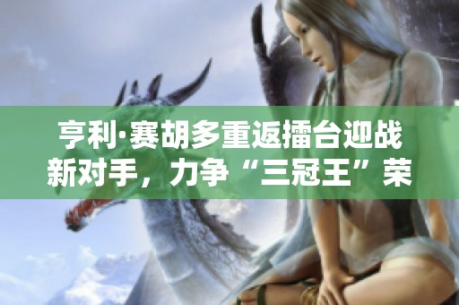 亨利·赛胡多重返擂台迎战新对手，力争“三冠王”荣耀