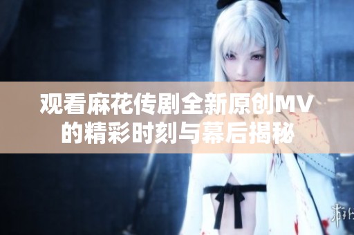 观看麻花传剧全新原创MV的精彩时刻与幕后揭秘