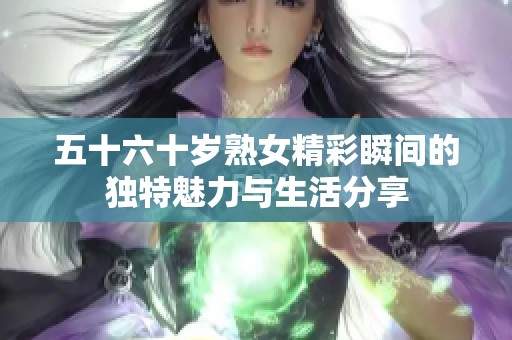 五十六十岁熟女精彩瞬间的独特魅力与生活分享