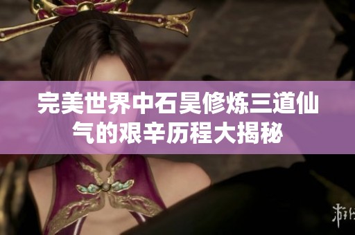 完美世界中石昊修炼三道仙气的艰辛历程大揭秘
