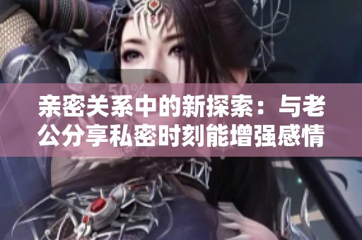 亲密关系中的新探索：与老公分享私密时刻能增强感情深度吗