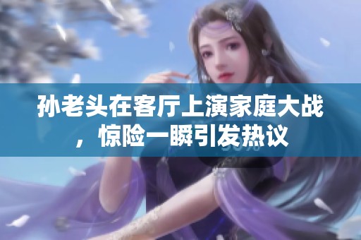 孙老头在客厅上演家庭大战，惊险一瞬引发热议