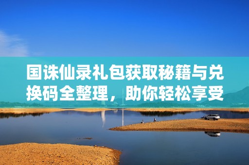 国诛仙录礼包获取秘籍与兑换码全整理，助你轻松享受福利赠礼