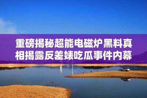 重磅揭秘超能电磁炉黑料真相揭露反差婊吃瓜事件内幕