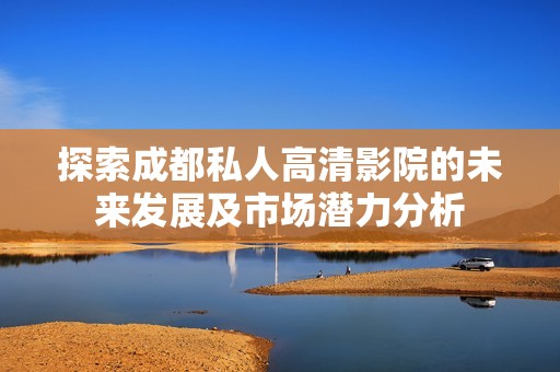 探索成都私人高清影院的未来发展及市场潜力分析