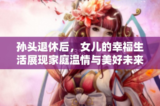 孙头退休后，女儿的幸福生活展现家庭温情与美好未来
