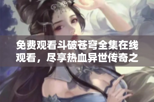 免费观看斗破苍穹全集在线观看，尽享热血异世传奇之旅