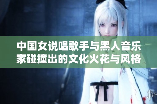 中国女说唱歌手与黑人音乐家碰撞出的文化火花与风格魅力