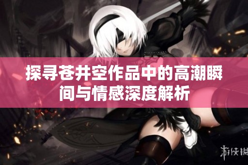 探寻苍井空作品中的高潮瞬间与情感深度解析