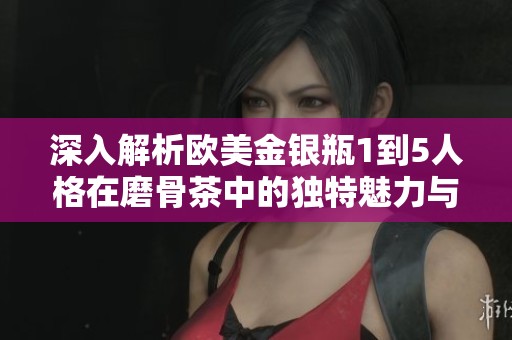 深入解析欧美金银瓶1到5人格在磨骨茶中的独特魅力与风味优势