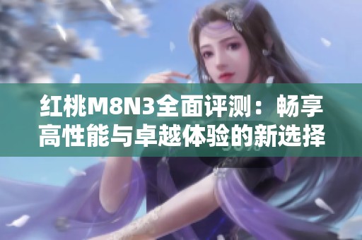 红桃M8N3全面评测：畅享高性能与卓越体验的新选择