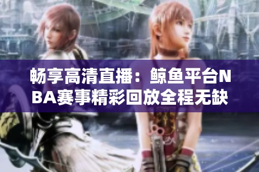 畅享高清直播：鲸鱼平台NBA赛事精彩回放全程无缺陷