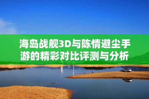 海岛战舰3D与陈情避尘手游的精彩对比评测与分析