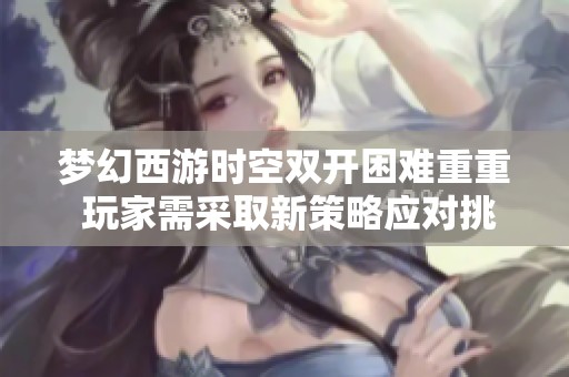 梦幻西游时空双开困难重重 玩家需采取新策略应对挑战