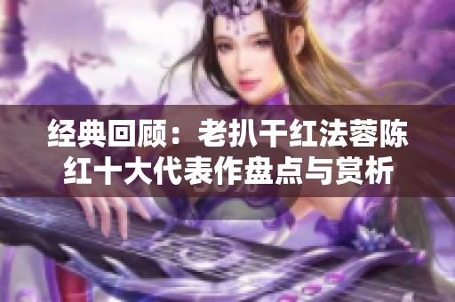 经典回顾：老扒干红法蓉陈红十大代表作盘点与赏析