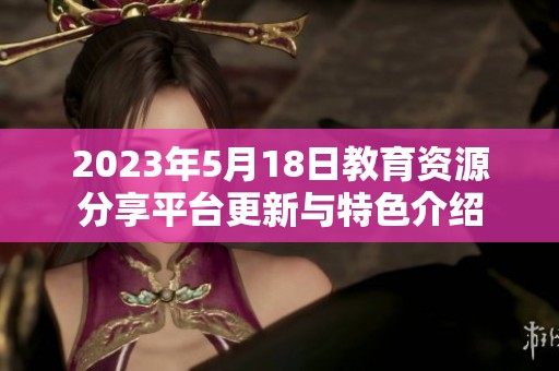 2023年5月18日教育资源分享平台更新与特色介绍