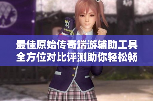 最佳原始传奇端游辅助工具全方位对比评测助你轻松畅玩游戏