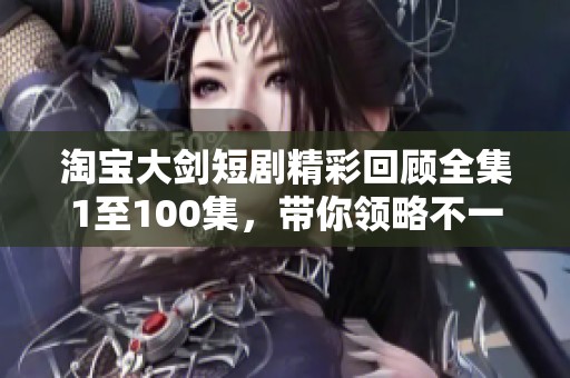 淘宝大剑短剧精彩回顾全集1至100集，带你领略不一样的故事风采