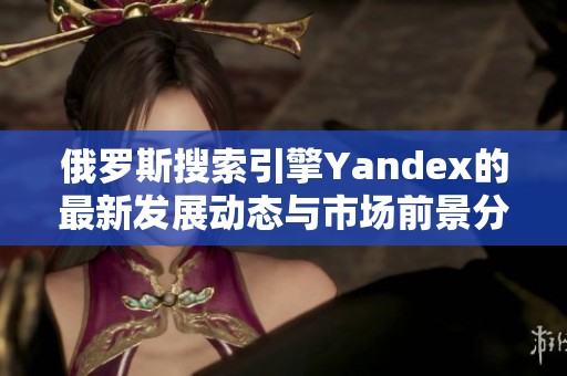 俄罗斯搜索引擎Yandex的最新发展动态与市场前景分析