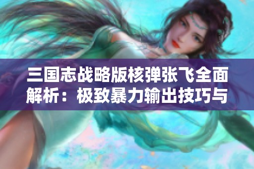 三国志战略版核弹张飞全面解析：极致暴力输出技巧与策略推荐