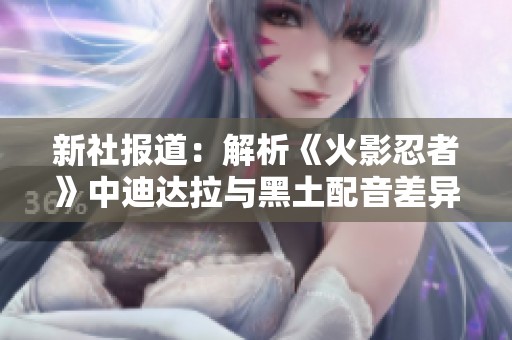 新社报道：解析《火影忍者》中迪达拉与黑土配音差异之谜