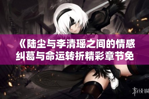 《陆尘与李清瑶之间的情感纠葛与命运转折精彩章节免费阅读》