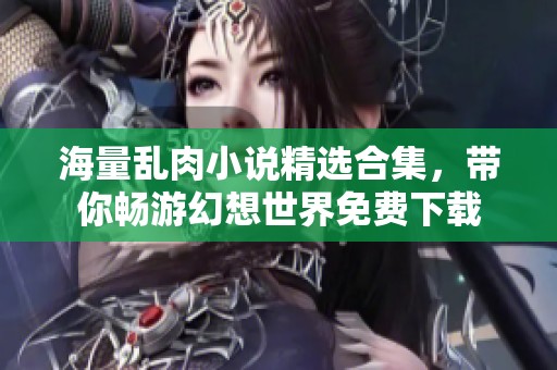 海量乱肉小说精选合集，带你畅游幻想世界免费下载