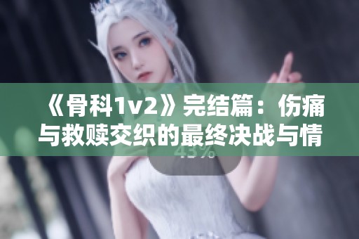 《骨科1v2》完结篇：伤痛与救赎交织的最终决战与情感归宿