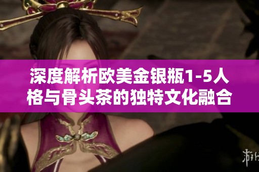 深度解析欧美金银瓶1-5人格与骨头茶的独特文化融合
