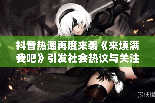 抖音热潮再度来袭《来填满我吧》引发社会热议与关注