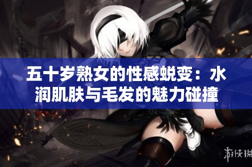 五十岁熟女的性感蜕变：水润肌肤与毛发的魅力碰撞