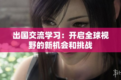 出国交流学习：开启全球视野的新机会和挑战