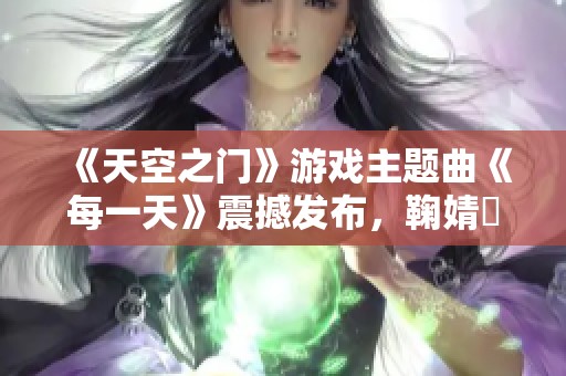 《天空之门》游戏主题曲《每一天》震撼发布，鞠婧祎倾情献声引发热潮