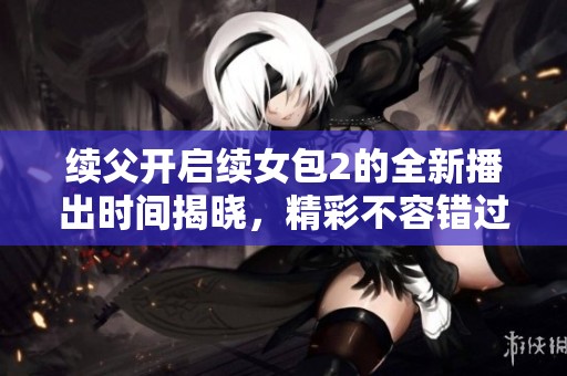 续父开启续女包2的全新播出时间揭晓，精彩不容错过