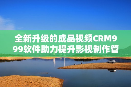 全新升级的成品视频CRM999软件助力提升影视制作管理效率