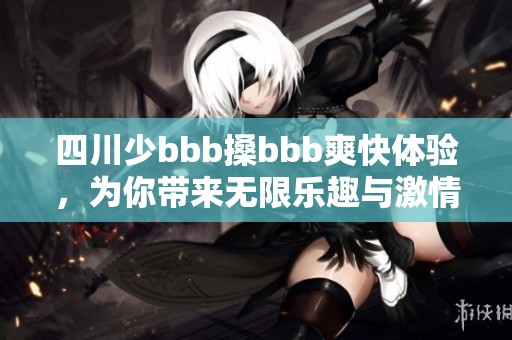 四川少bbb搡bbb爽快体验，为你带来无限乐趣与激情生活