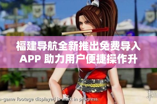 福建导航全新推出免费导入APP 助力用户便捷操作升级体验