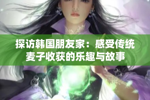 探访韩国朋友家：感受传统麦子收获的乐趣与故事