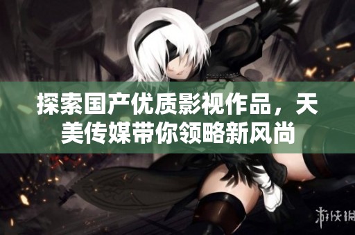 探索国产优质影视作品，天美传媒带你领略新风尚