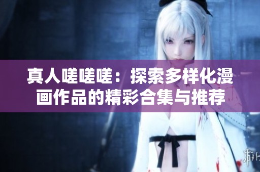 真人嗟嗟嗟：探索多样化漫画作品的精彩合集与推荐