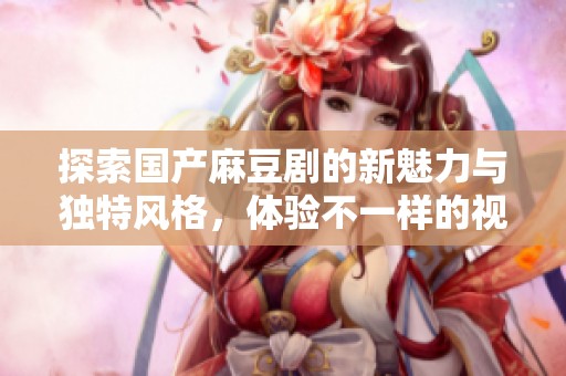 探索国产麻豆剧的新魅力与独特风格，体验不一样的视觉盛宴