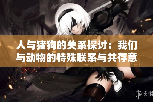 人与猪狗的关系探讨：我们与动物的特殊联系与共存意义
