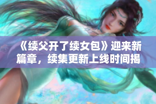《续父开了续女包》迎来新篇章，续集更新上线时间揭晓