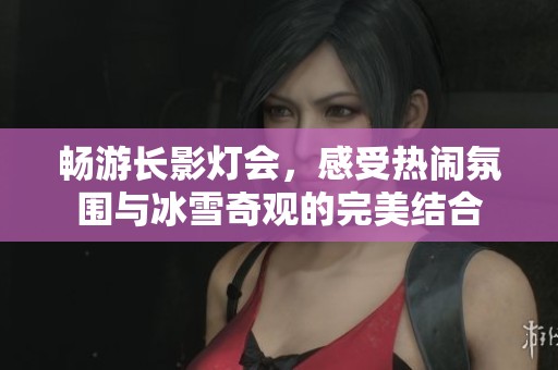 畅游长影灯会，感受热闹氛围与冰雪奇观的完美结合