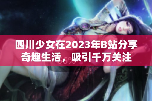 四川少女在2023年B站分享奇趣生活，吸引千万关注